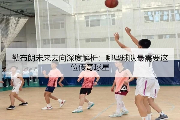 勒布朗未来去向深度解析：哪些球队最需要这位传奇球星