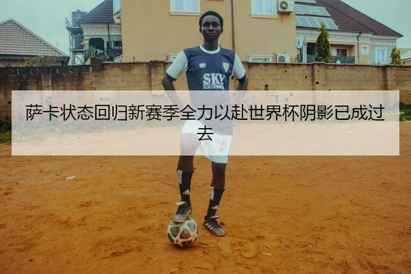 萨卡状态回归新赛季全力以赴世界杯阴影已成过去