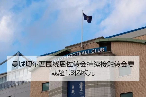 曼城切尔西围绕恩佐转会持续接触转会费或超1.3亿欧元
